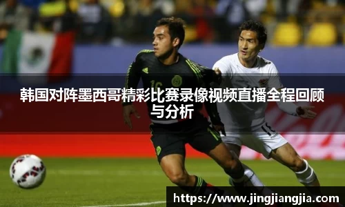 韩国对阵墨西哥精彩比赛录像视频直播全程回顾与分析