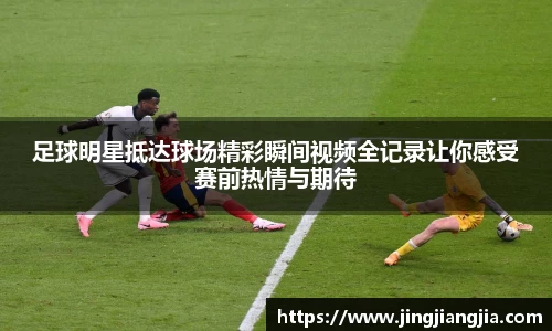 足球明星抵达球场精彩瞬间视频全记录让你感受赛前热情与期待