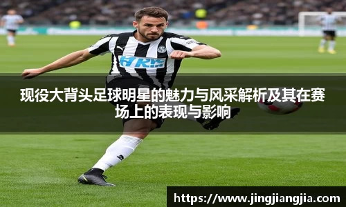 现役大背头足球明星的魅力与风采解析及其在赛场上的表现与影响